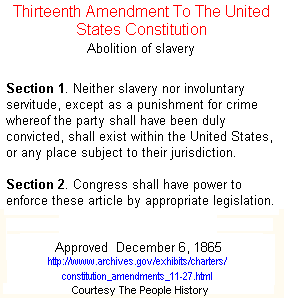 13th Amendment To The Constitution  Abolition of slavery *** Section 1. Neither slavery nor involuntary servitude, except as a punishment for crime whereof the party shall have been duly convicted, shall exist within the United States, or any place subject to their jurisdiction. Section 2. Congress shall have power to enforce these article by appropriate *** 
