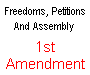 1st Amendment To The Constitution Freedoms, Petitions and Assembly ** Congress shall make no law respecting an establishment of religion, or prohibiting the free exercise thereof; or abridging the freedom of speech, or of the press, or the right of the people peaceably to assemble, and to petition the Government for a redress of grievances**.